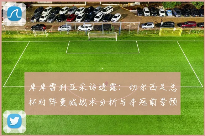 库库雷利亚采访透露：切尔西足总杯对阵曼城战术分析与夺冠前景预测