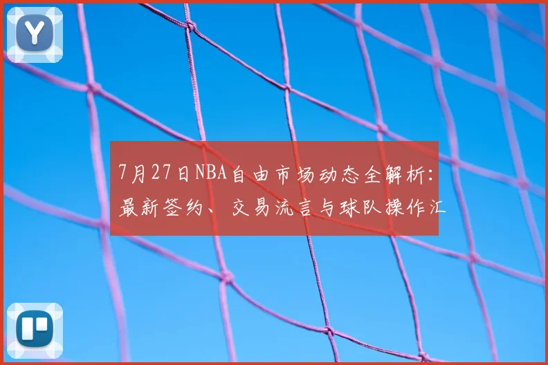 7月27日NBA自由市场动态全解析：最新签约、交易流言与球队操作汇总