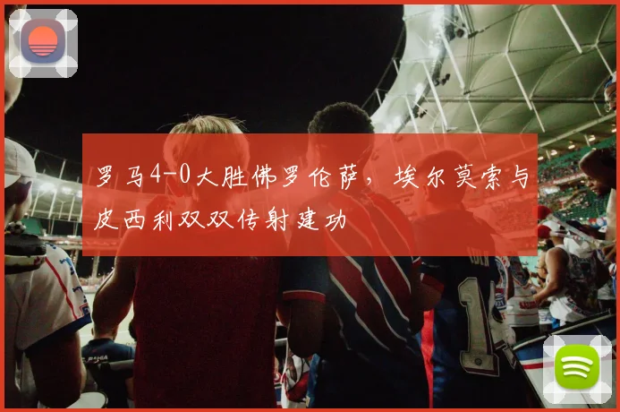 罗马4-0大胜佛罗伦萨,埃尔莫索与皮西利双双传射建功
