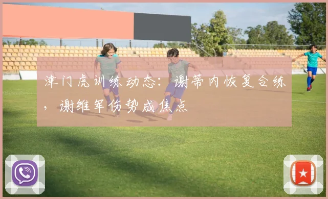 津门虎训练动态:谢蒂内恢复合练,谢维军伤势成焦点
