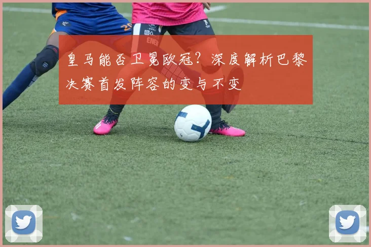 皇马能否卫冕欧冠？深度解析巴黎决赛首发阵容的变与不变