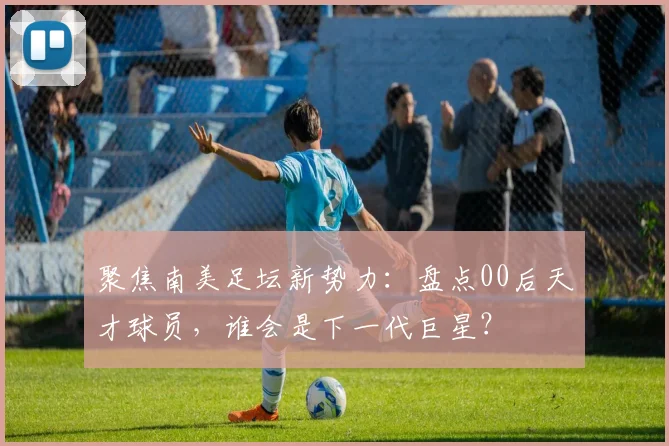 聚焦南美足坛新势力：盘点00后天才球员，谁会是下一代巨星？