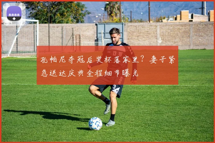 孔帕尼夺冠后奖杯落家里？妻子紧急送达庆典全程细节曝光
