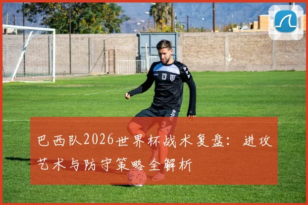 巴西队2026世界杯战术复盘：进攻艺术与防守策略全解析