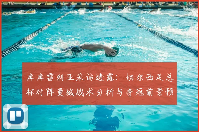 库库雷利亚采访透露:切尔西足总杯对阵曼城战术分析与夺冠前景预测