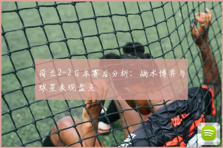 荷兰2-2日本赛后分析:战术博弈与球星表现盘点