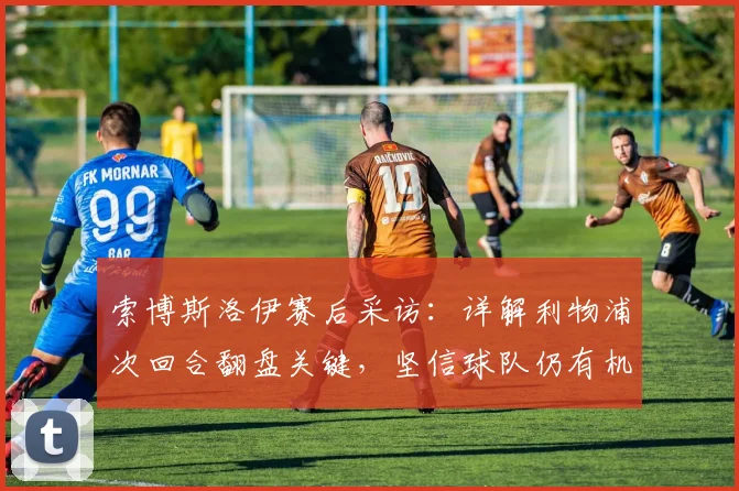 索博斯洛伊赛后采访：详解利物浦次回合翻盘关键，坚信球队仍有机会