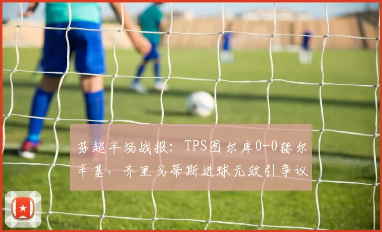 芬超半场战报：TPS图尔库0-0赫尔辛基，齐里戈蒂斯进球无效引争议
